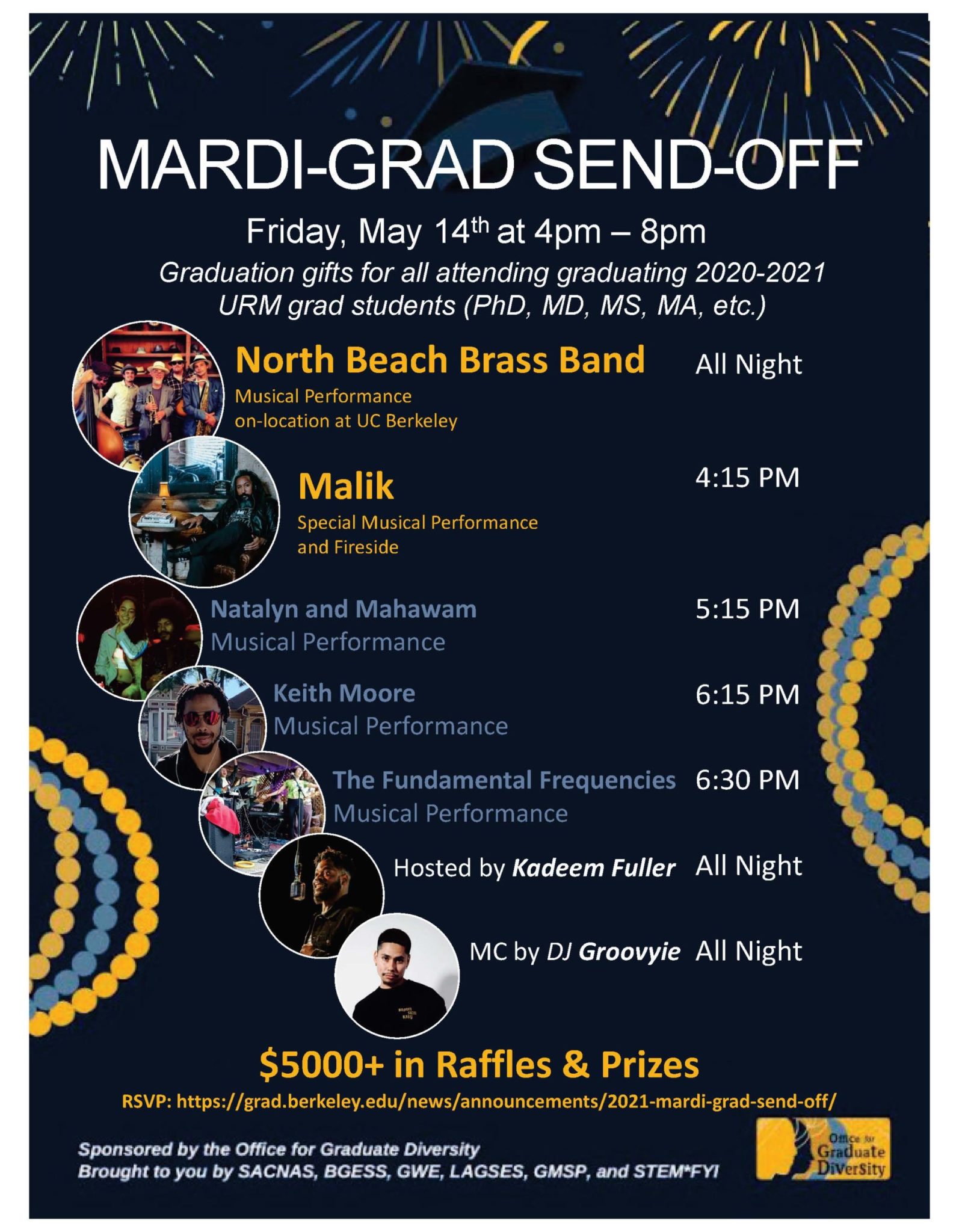 Mardi-Grad Send-Off Friday, May 14 from 4-8pm Graduation gifts for all attending graduating 2020-21 URM grad students (PhD, MD, MS, MA, etc.) North Beach Brass Band (all night) Malik 4:15 p.m. Natalyn and Mahawam 5:15 p.m. Keith Moore 6:15 p.m. The Fundamental Frequencies 6:30 p.m. Hosted by Kadeem Full (all night) MC by DJ Groovyie (all night) $5,000 in Raffles and Prizes Sponsored by the Office for Graduate Diversity